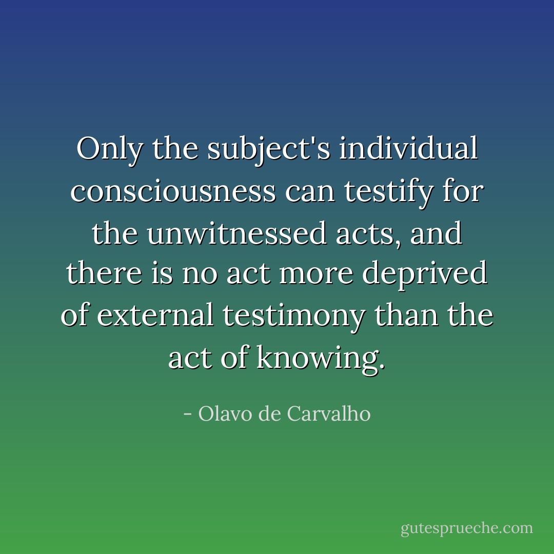 Only the subject's individual consciousness can testify for the unwitnessed acts, and there is no act more deprived of external testimony than the act of knowing. - Olavo de Carvalho