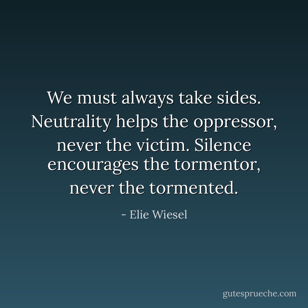 We must always take sides. Neutrality helps the oppressor, never the victim. Silence encourages the tormentor, never the tormented. - Elie Wiesel