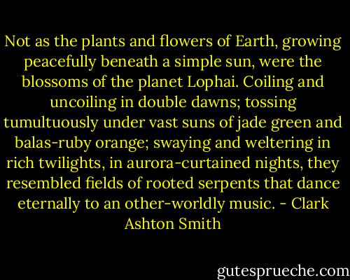 Not as the plants and flowers of Earth, growing peacefully beneath a simple sun, were the blossoms of the planet Lophai. Coiling and uncoiling in double dawns; tossing tumultuously under vast suns of jade green and balas-ruby orange; swaying and weltering in rich twilights, in aurora-curtained nights, they resembled fields of rooted serpents that dance eternally to an other-worldly music. - Clark Ashton Smith