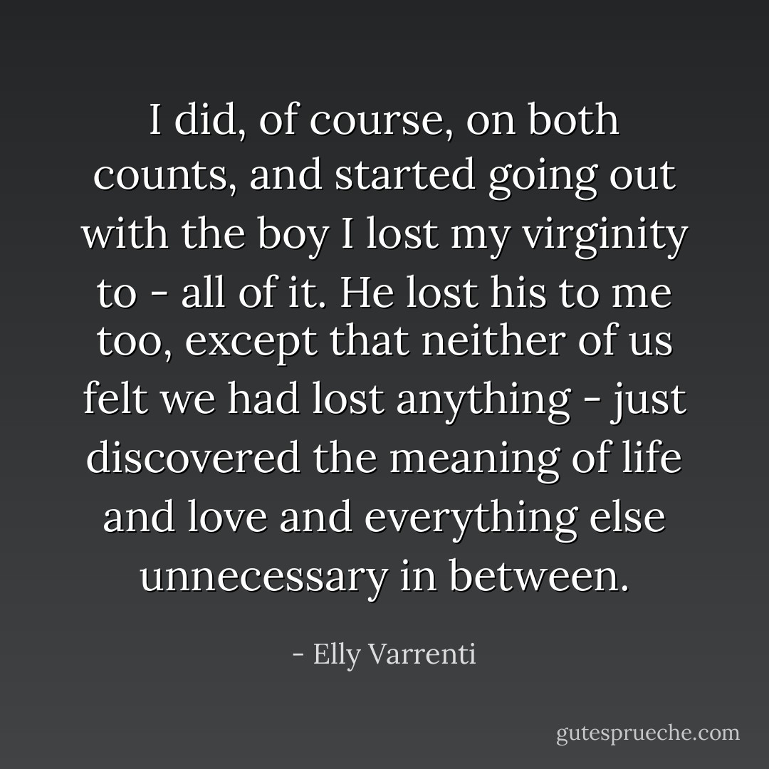I did, of course, on both counts, and started going out with the boy I lost my virginity to - all of it. He lost his to me too, except that neither of us felt we had lost anything - just discovered the meaning of life and love and everything else unnecessary in between. - Elly Varrenti