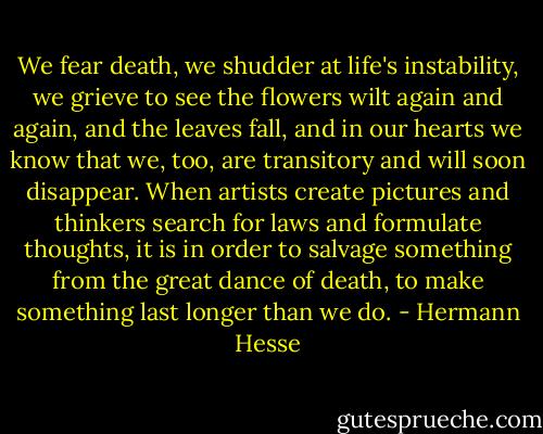 We fear death, we shudder at life's instability, we grieve to see the flowers wilt again and again, and the leaves fall, and in our hearts we know that we, too, are transitory and will soon disappear. When artists create pictures and thinkers search for laws and formulate thoughts, it is in order to salvage something from the great dance of death, to make something last longer than we do. - Hermann Hesse