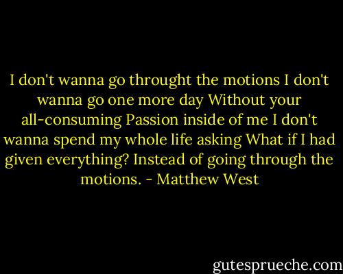 I don't wanna go throught the motions<br />I don't wanna go one more day<br />Without your all-consuming<br />Passion inside of me<br />I don't wanna spend my whole life asking<br />What if I had given everything?<br />Instead of going through the motions. - Matthew West