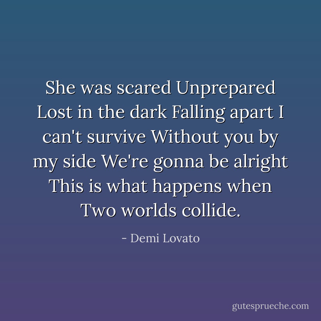 She was scared<br />Unprepared<br />Lost in the dark<br />Falling apart<br />I can't survive<br />Without you by my side<br />We're gonna be alright<br />This is what happens when<br />Two worlds collide. - Demi Lovato
