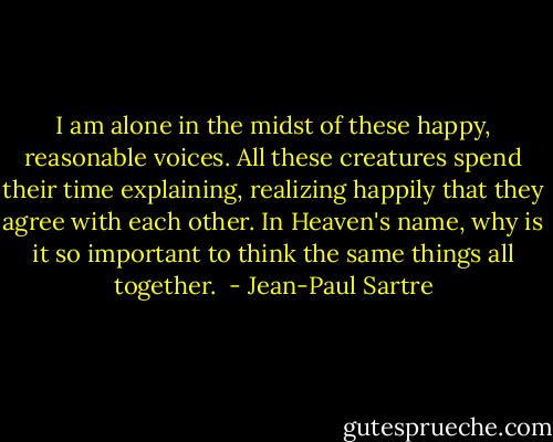 I am alone in the midst of these happy, reasonable voices. All these creatures spend their time explaining, realizing happily that they agree with each other. In Heaven's name, why is it so important to think the same things all together.  - Jean-Paul Sartre