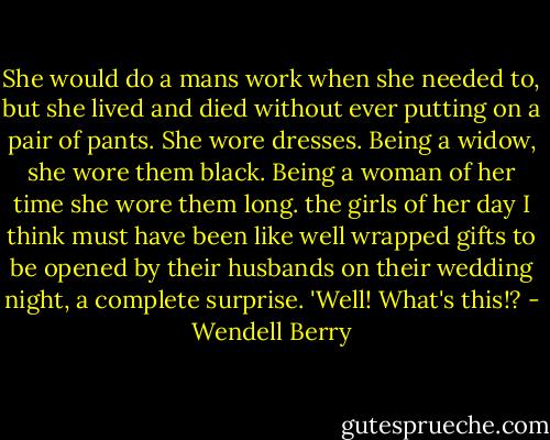 She would do a mans work when she needed to, but she lived and died without ever putting on a pair of pants. She wore dresses. Being a widow, she wore them black. Being a woman of her time she wore them long. the girls of her day I think must have been like well wrapped gifts to be opened by their husbands on their wedding night, a complete surprise. 'Well! What's this!? - Wendell Berry