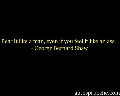 Bear it like a man, even if you feel it like an ass.  - George Bernard Shaw