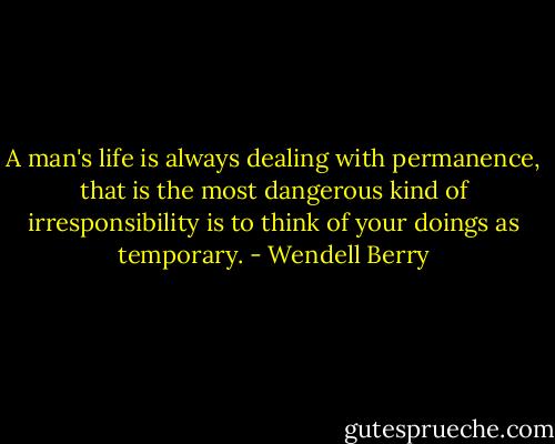 A man's life is always dealing with permanence, that is the most dangerous kind of irresponsibility is to think of your doings as temporary. - Wendell Berry