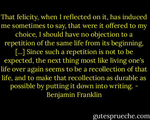 That felicity, when I reflected on it, has induced me sometimes to say, that were it offered to my choice, I should have no objection to a repetition of the same life from its beginning, [...] Since such a repetition is not to be expected, the next thing most like living one's life over again seems to be a recollection of that life, and to make that recollection as durable as possible by putting it down into writing. - Benjamin Franklin