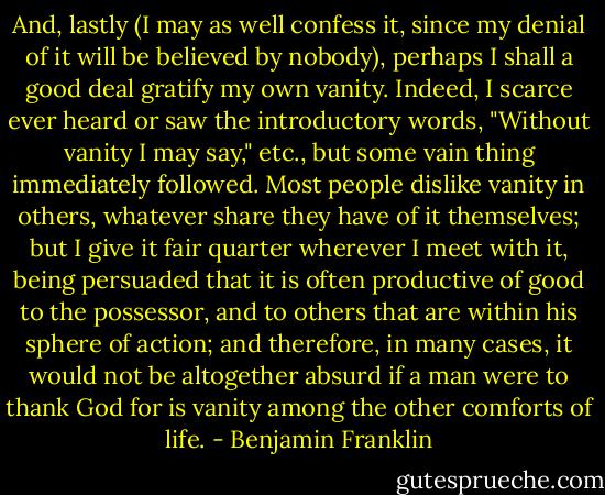 And, lastly (I may as well confess it, since my denial of it will be believed by nobody), perhaps I shall a good deal gratify my own vanity. Indeed, I scarce ever heard or saw the introductory words, "Without vanity I may say," etc., but some vain thing immediately followed. Most people dislike vanity in others, whatever share they have of it themselves; but I give it fair quarter wherever I meet with it, being persuaded that it is often productive of good to the possessor, and to others that are within his sphere of action; and therefore, in many cases, it would not be altogether absurd if a man were to thank God for is vanity among the other comforts of life. - Benjamin Franklin