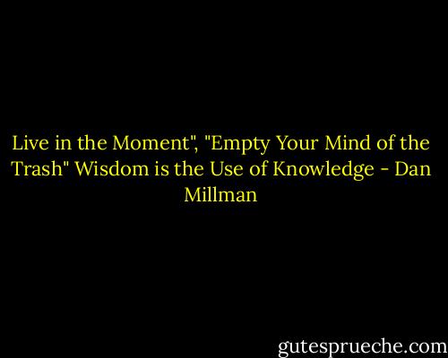 Live in the Moment", "Empty Your Mind of the Trash"<br />Wisdom is the Use of Knowledge - Dan Millman