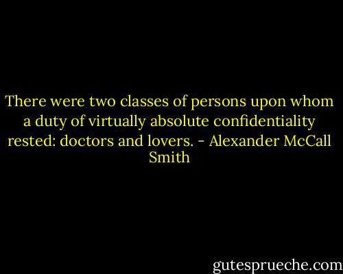 There were two classes of persons upon whom a duty of virtually absolute confidentiality rested: doctors and lovers. - Alexander McCall Smith