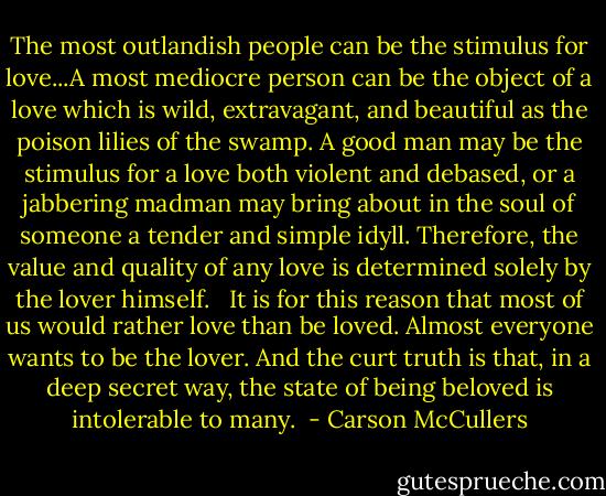 The most outlandish people can be the stimulus for love...A most mediocre person can be the object of a love which is wild, extravagant, and beautiful as the poison lilies of the swamp. A good man may be the stimulus for a love both violent and debased, or a jabbering madman may bring about in the soul of someone a tender and simple idyll. Therefore, the value and quality of any love is determined solely by the lover himself. <br /><br />It is for this reason that most of us would rather love than be loved. Almost everyone wants to be the lover. And the curt truth is that, in a deep secret way, the state of being beloved is intolerable to many.  - Carson McCullers