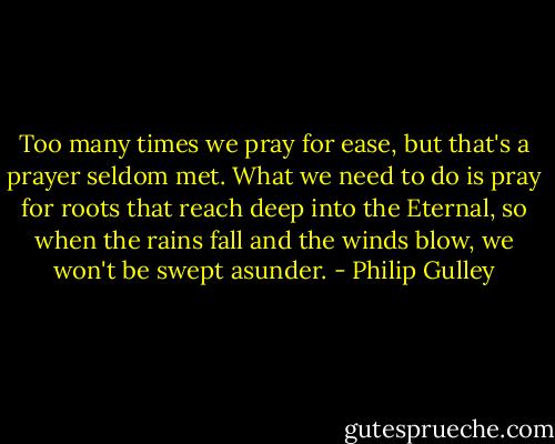 Too many times we pray for ease, but that's a prayer seldom met. What we need to do is pray for roots that reach deep into the Eternal, so when the rains fall and the winds blow, we won't be swept asunder. - Philip Gulley