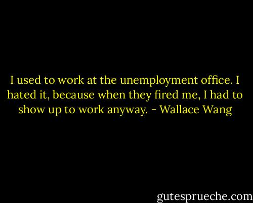 I used to work at the unemployment office. I hated it, because when they fired me, I had to show up to work anyway. - Wallace Wang