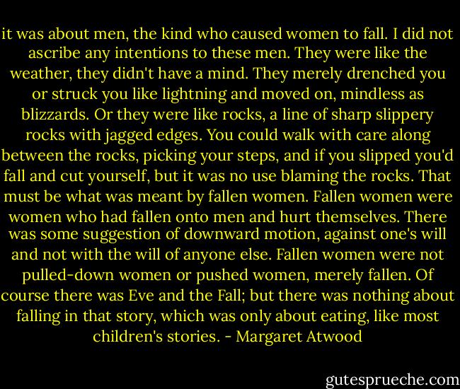 it was about men, the kind who caused women to fall. I did not ascribe any intentions to these men. They were like the weather, they didn't have a mind. They merely drenched you or struck you like lightning and moved on, mindless as blizzards. Or they were like rocks, a line of sharp slippery rocks with jagged edges. You could walk with care along between the rocks, picking your steps, and if you slipped you'd fall and cut yourself, but it was no use blaming the rocks.<br />That must be what was meant by fallen women. Fallen women were women who had fallen onto men and hurt themselves. There was some suggestion of downward motion, against one's will and not with the will of anyone else. Fallen women were not pulled-down women or pushed women, merely fallen. Of course there was Eve and the Fall; but there was nothing about falling in that story, which was only about eating, like most children's stories. - Margaret Atwood