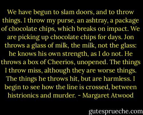 We have begun to slam doors, and to throw things. I throw my purse, an ashtray, a package of chocolate chips, which breaks on impact. We are picking up chocolate chips for days. Jon throws a glass of milk, the milk, not the glass: he knows his own strength, as I do not. He throws a box of Cheerios, unopened.<br />The things I throw miss, although they are worse things. The things he throws hit, but are harmless.<br />I begin to see how the line is crossed, between histrionics and murder. - Margaret Atwood