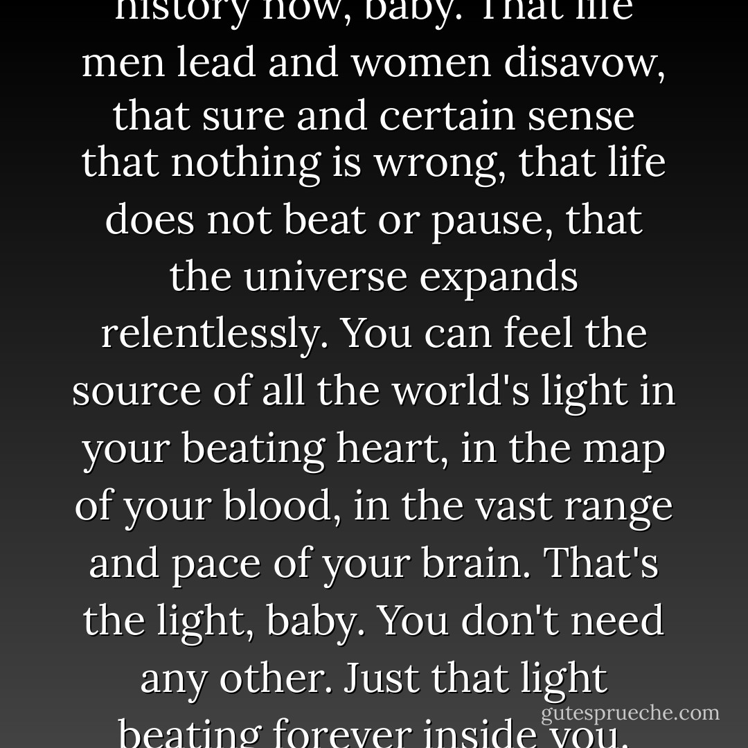 We're moving into sudden history now, baby. That life men lead and women disavow, that sure and certain sense that nothing is wrong, that life does not beat or pause, that the universe expands relentlessly. You can feel the source of all the world's light in your beating heart, in the map of your blood, in the vast range and pace of your brain. That's the light, baby. You don't need any other. Just that light beating forever inside you. - Scott Bradfield