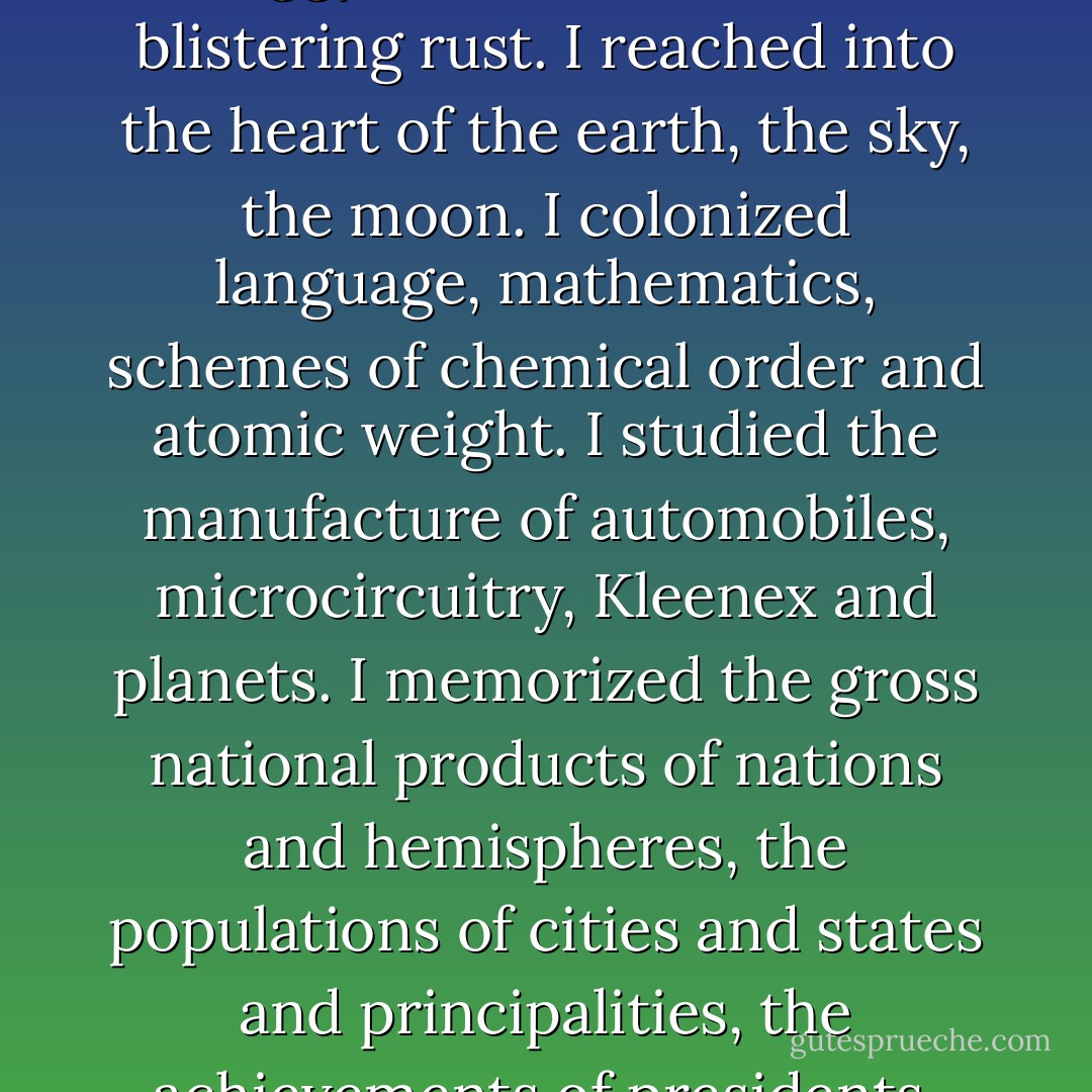 I descended to the ocean floor and encountered bloated, symmetrical creatures with pumping white hearts and translucent skin. Collapsed blue civilizations lived down there, fissured and antiseptic, craggy with barnacles and blistering rust. I reached into the heart of the earth, the sky, the moon. I colonized language, mathematics, schemes of chemical order and atomic weight. I studied the manufacture of automobiles, microcircuitry, Kleenex and planets. I memorized the gross national products of nations and hemispheres, the populations of cities and states and principalities, the achievements of presidents, tyrants and kings. I was trying to learn what I suspect Mom had learned already: that there were journeys we all make alone that take us far away from one another. - Scott Bradfield