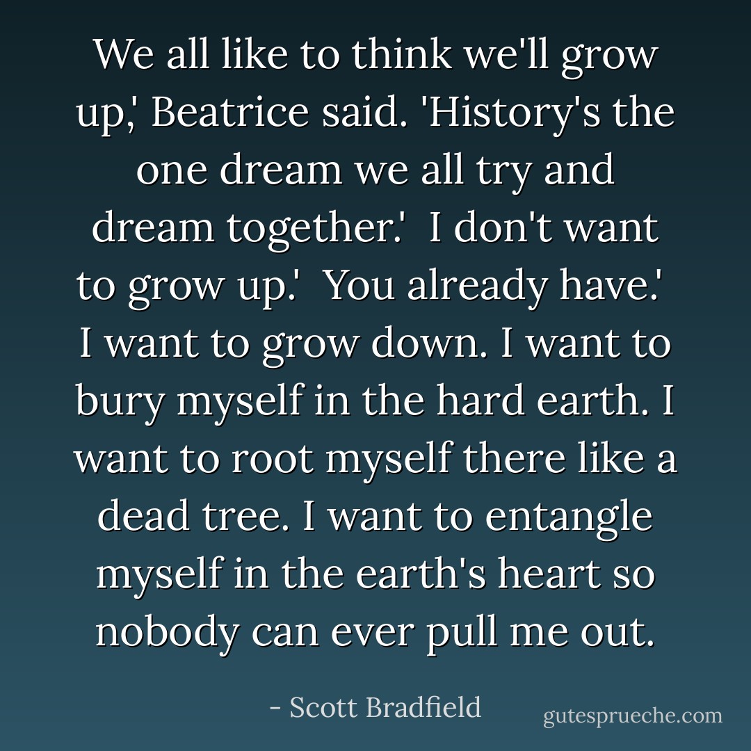 We all like to think we'll grow up,' Beatrice said. 'History's the one dream we all try and dream together.' <br />I don't want to grow up.' <br />You already have.' <br />I want to grow down. I want to bury myself in the hard earth. I want to root myself there like a dead tree. I want to entangle myself in the earth's heart so nobody can ever pull me out. - Scott Bradfield