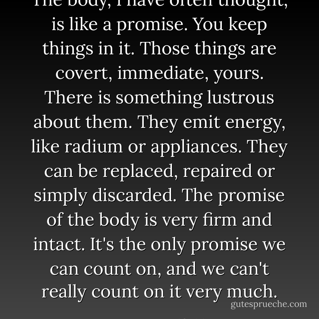 The body, I have often thought, is like a promise. You keep things in it. Those things are covert, immediate, yours. There is something lustrous about them. They emit energy, like radium or appliances. They can be replaced, repaired or simply discarded. The promise of the body is very firm and intact. It's the only promise we can count on, and we can't really count on it very much. - Scott Bradfield