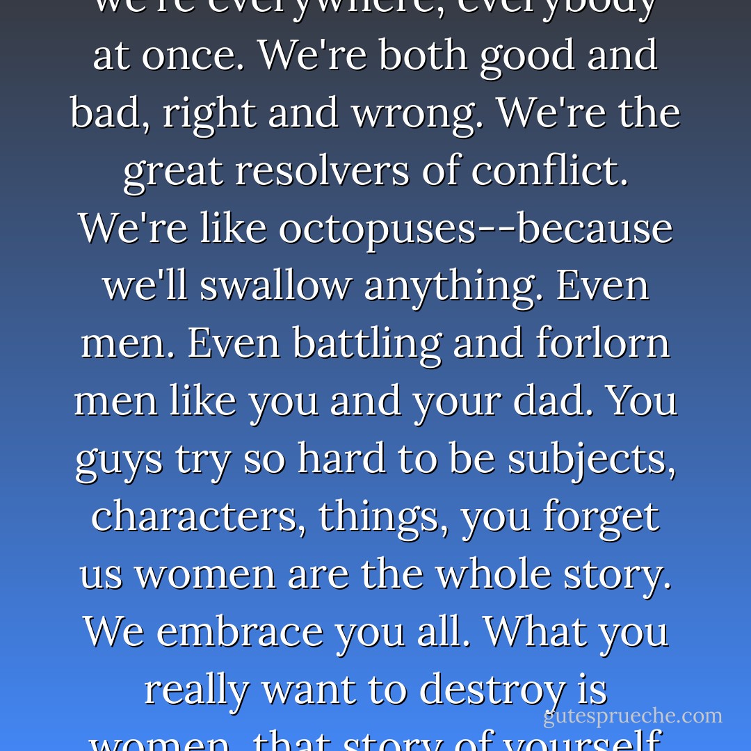 ...we're what you call heterogenous. That means we're everywhere, everybody at once. We're both good and bad, right and wrong. We're the great resolvers of conflict. We're like octopuses--because we'll swallow anything. Even men. Even battling and forlorn men like you and your dad. You guys try so hard to be subjects, characters, things, you forget us women are the whole story. We embrace you all. What you really want to destroy is women, that story of yourself you can't control. - Scott Bradfield