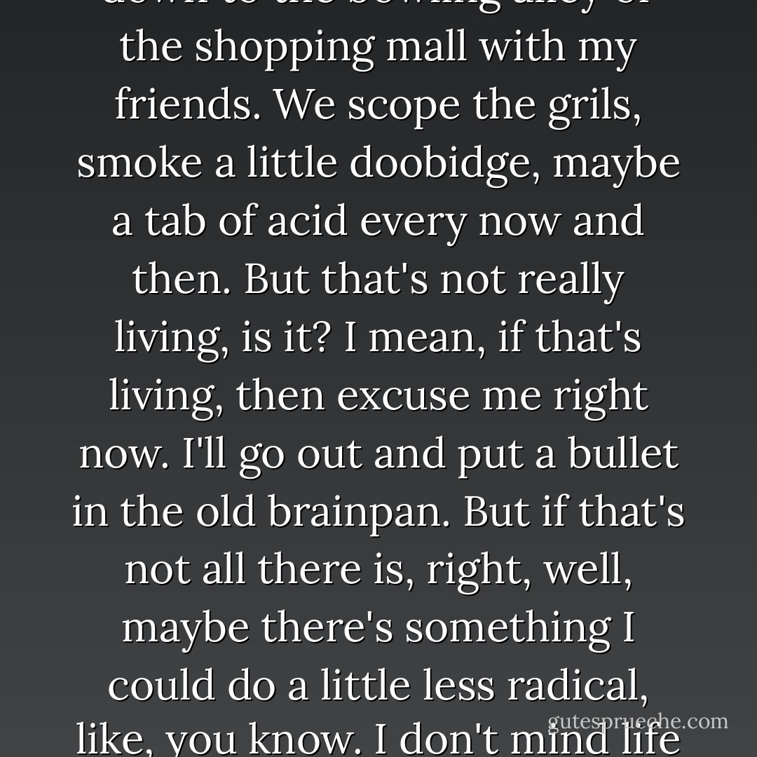 I try to tell the teacher, you know. I don't give a fuck about geometry or English. Like I'm probably going to drive a truck or something when I get out of school. Join the army or something simple. I'm sure in the army they're all going to be wondering what an acute angle is. I'm sure I'll make lots of friends driving my truck because I can diagram some lousy goddamn sentence. And then after school I'm free, right? What's that mean? I go down to the bowling alley or the shopping mall with my friends. We scope the grils, smoke a little doobidge, maybe a tab of acid every now and then. But that's not really living, is it? I mean, if that's living, then excuse me right now. I'll go out and put a bullet in the old brainpan. But if that's not all there is, right, well, maybe there's something I could do a little less radical, like, you know. I don't mind life or anything--I'm perfectly willing to give it a try. So what the hell, I figured. I'm sick of school, drugs, this goddamn oppressive house of Ethel's and all. Maybe it's time I experimented a little more with my life, took a few more chances. So that's when I decided to become a warlock. To master the satanic arts of black magic. Devil worshiping, for you laymen. I want to master what they call the black arts. - Scott Bradfield
