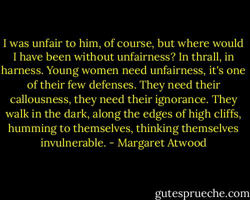 I was unfair to him, of course, but where would I have been without unfairness? In thrall, in harness. Young women need unfairness, it's one of their few defenses. They need their callousness, they need their ignorance. They walk in the dark, along the edges of high cliffs, humming to themselves, thinking themselves invulnerable. - Margaret Atwood