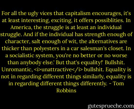 For all the ugly vices that capitalism encourages, it's at least interesting, exciting, it offers possiblities. In America, the struggle is at least an individual struggle. And if the individual has strength enough of character, salt enough of wit, the alternatives are thicker than polyesters in a car salesman's closet. In a socialistic system, you're no better or no worse than anybody else.'<br />But that's equality!'<br />Bullshit. Unromantic, <i>unattractive</i> bullshit. Equality is not in regarding different things similarly, equality is in regarding different things differently. - Tom Robbins