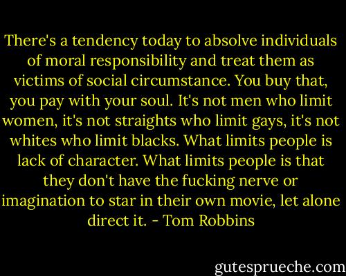 There's a tendency today to absolve individuals of moral responsibility and treat them as victims of social circumstance. You buy that, you pay with your soul. It's not men who limit women, it's not straights who limit gays, it's not whites who limit blacks. What limits people is lack of character. What limits people is that they don't have the fucking nerve or imagination to star in their own movie, let alone direct it. - Tom Robbins