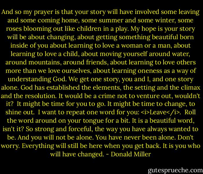 And so my prayer is that your story will have involved some leaving and some coming home, some summer and some winter, some roses blooming out like children in a play. My hope is your story will be about changing, about getting something beautiful born inside of you about learning to love a woman or a man, about learning to love a child, about moving yourself around water, around mountains, around friends, about learning to love others more than we love ourselves, about learning oneness as a way of understanding God. We get one story, you and I, and one story alone. God has established the elements, the setting and the climax and the resolution. It would be a crime not to venture out, wouldn't it?<br /><br />It might be time for you to go. It might be time to change, to shine out.<br /><br />I want to repeat one word for you:<br /><i>Leave</i>.<br /><br />Roll the word around on your tongue for a bit. It is a beautiful word, isn't it? So strong and forceful, the way you have always wanted to be. And you will not be alone. You have never been alone. Don't worry. Everything will still be here when you get back. It is you who will have changed. - Donald Miller
