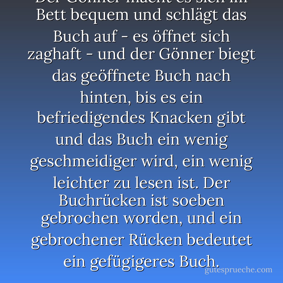 Der Gönner macht es sich im Bett bequem und schlägt das Buch auf - es öffnet sich zaghaft - und der Gönner biegt das geöffnete Buch nach hinten, bis es ein befriedigendes Knacken gibt und das Buch ein wenig geschmeidiger wird, ein wenig leichter zu lesen ist. Der Buchrücken ist soeben gebrochen worden, und ein gebrochener Rücken bedeutet ein gefügigeres Buch. - Don Borchert<
