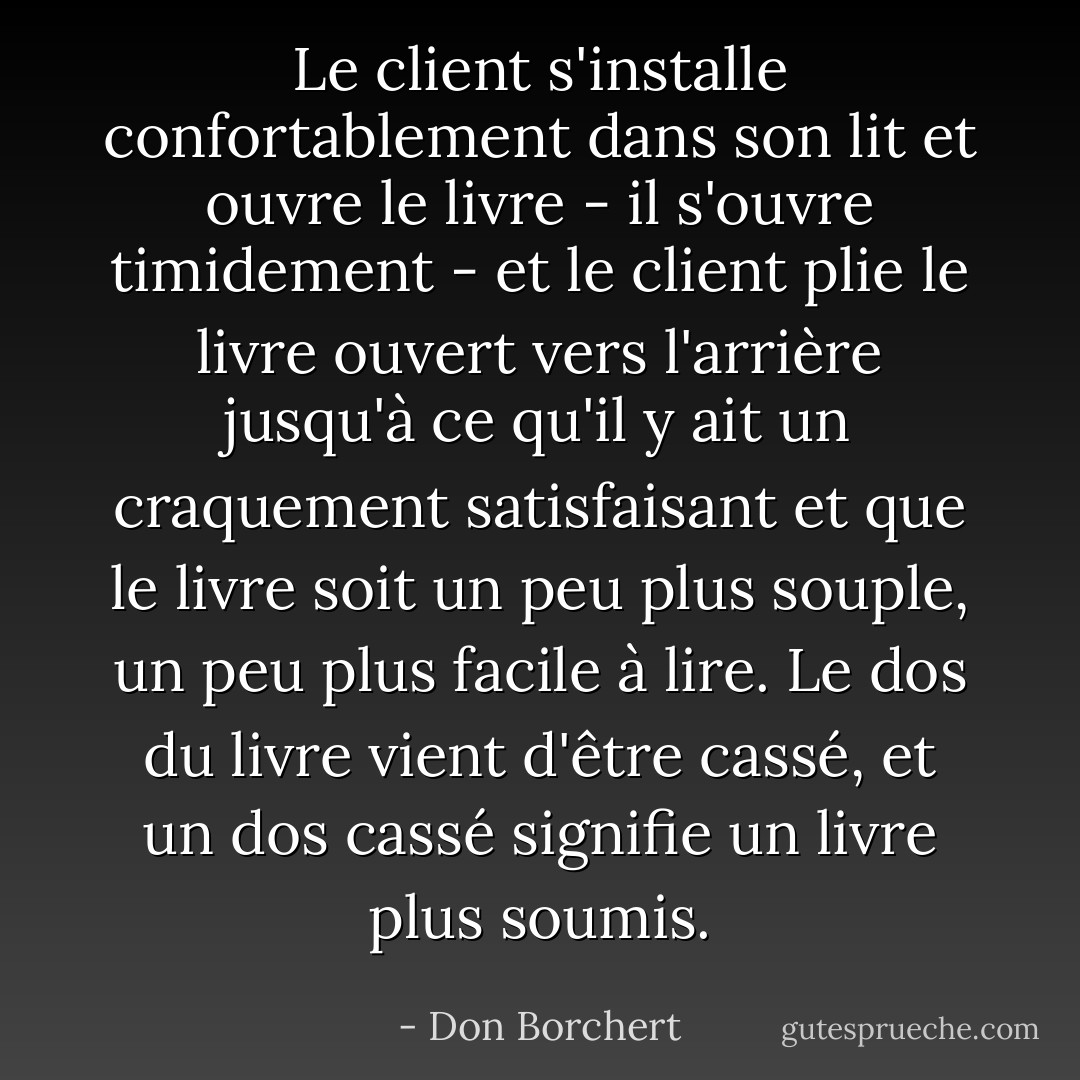 Le client s'installe confortablement dans son lit et ouvre le livre - il s'ouvre timidement - et le client plie le livre ouvert vers l'arrière jusqu'à ce qu'il y ait un craquement satisfaisant et que le livre soit un peu plus souple, un peu plus facile à lire. Le dos du livre vient d'être cassé, et un dos cassé signifie un livre plus soumis. - Don Borchert
