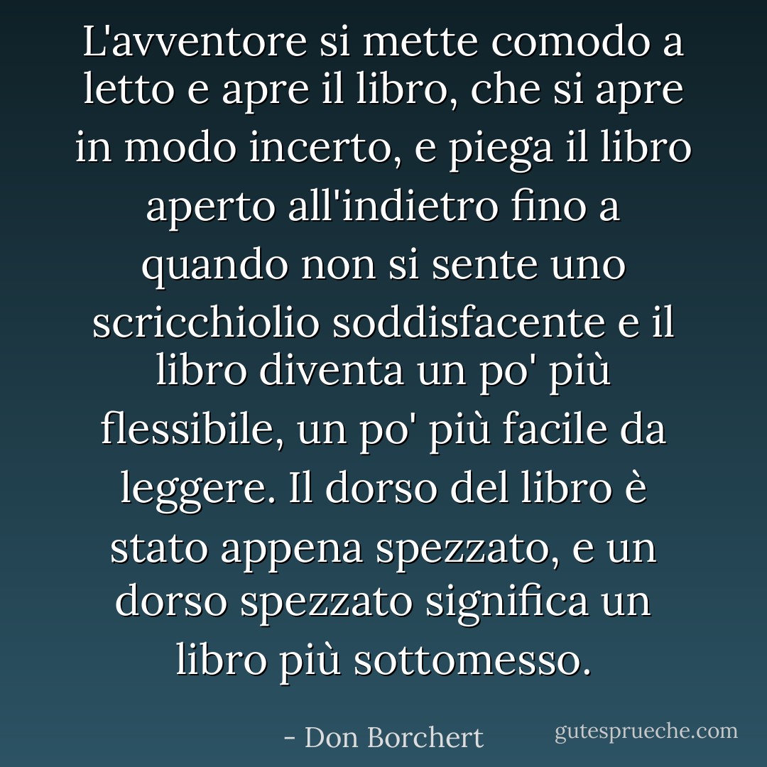 L'avventore si mette comodo a letto e apre il libro, che si apre in modo incerto, e piega il libro aperto all'indietro fino a quando non si sente uno scricchiolio soddisfacente e il libro diventa un po' più flessibile, un po' più facile da leggere. Il dorso del libro è stato appena spezzato, e un dorso spezzato significa un libro più sottomesso. - Don Borchert