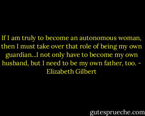 If I am truly to become an autonomous woman, then I must take over that role of being my own guardian...I not only have to become my own husband, but I need to be my own father, too. - Elizabeth Gilbert