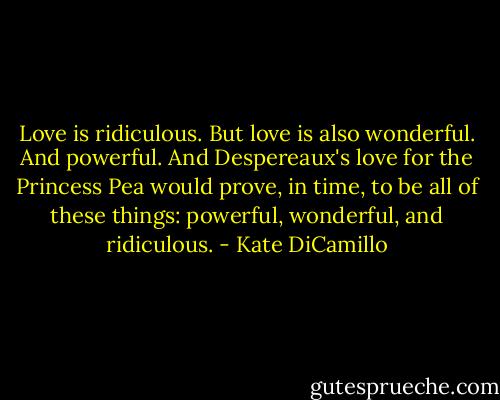 Love is ridiculous. But love is also wonderful. And powerful. And Despereaux's love for the Princess Pea would prove, in time, to be all of these things: powerful, wonderful, and ridiculous. - Kate DiCamillo