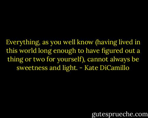 Everything, as you well know (having lived in this world long enough to have figured out a thing or two for yourself), cannot always be sweetness and light. - Kate DiCamillo