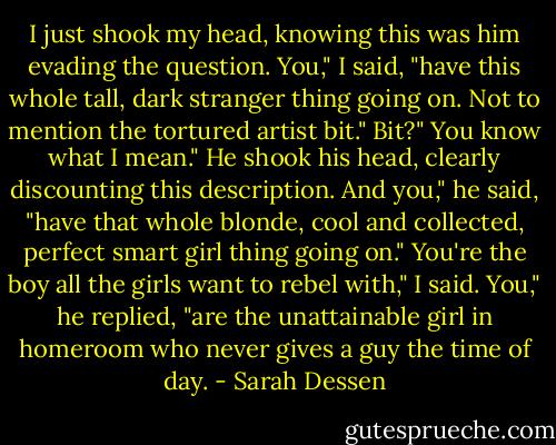 I just shook my head, knowing this was him evading the question.<br />You," I said, "have this whole tall, dark stranger thing going on. Not to mention the tortured artist bit."<br />Bit?"<br />You know what I mean."<br />He shook his head, clearly discounting this description.<br />And you," he said, "have that whole blonde, cool and collected, perfect smart girl thing going on."<br />You're the boy all the girls want to rebel with," I said.<br />You," he replied, "are the unattainable girl in homeroom who never gives a guy the time of day. - Sarah Dessen
