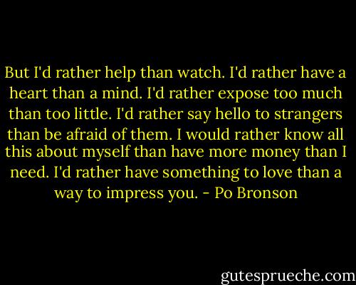 But I'd rather help than watch. I'd rather have a heart than a mind. I'd rather expose too much than too little. I'd rather say hello to strangers than be afraid of them. I would rather know all this about myself than have more money than I need. I'd rather have something to love than a way to impress you. - Po Bronson