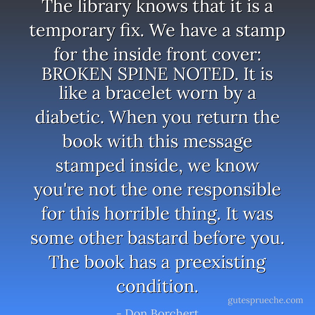 The library knows that it is a temporary fix. We have a stamp for the inside front cover: BROKEN SPINE NOTED. It is like a bracelet worn by a diabetic. When you return the book with this message stamped inside, we know you're not the one responsible for this horrible thing. It was some other bastard before you. The book has a preexisting condition. - Don Borchert