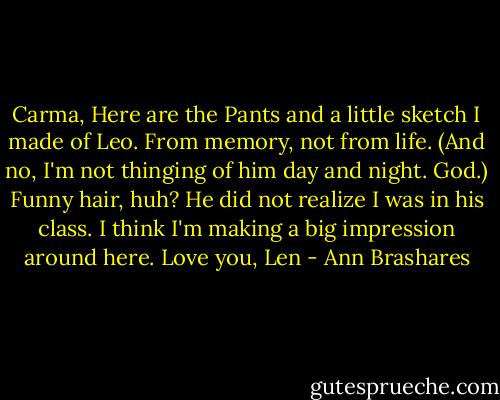 Carma,<br />Here are the Pants and a little sketch I made of Leo. From memory, not from life. (And no, I'm not thinging of him day and night. God.)<br />Funny hair, huh?<br />He did not realize I was in his class. I think I'm making a big impression around here.<br />Love you,<br />Len - Ann Brashares