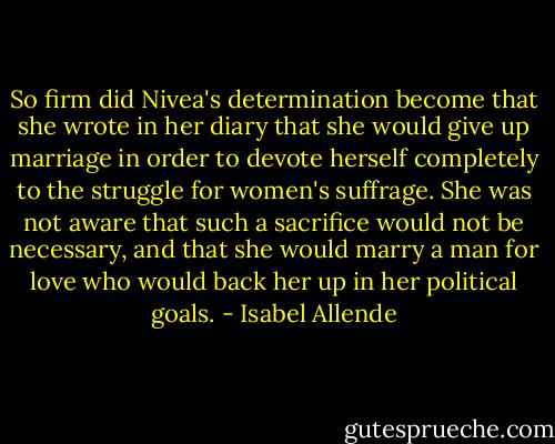 So firm did Nivea's determination become that she wrote in her diary that she would give up marriage in order to devote herself completely to the struggle for women's suffrage. She was not aware that such a sacrifice would not be necessary, and that she would marry a man for love who would back her up in her political goals. - Isabel Allende