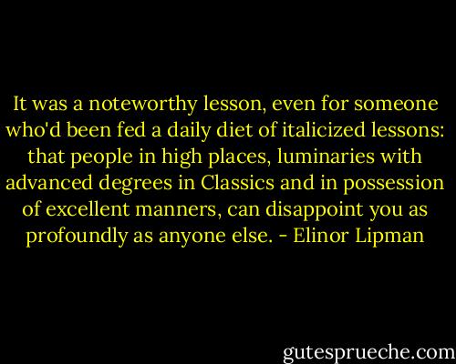 It was a noteworthy lesson, even for someone who'd been fed a daily diet of italicized lessons: that people in high places, luminaries with advanced degrees in Classics and in possession of excellent manners, can disappoint you as profoundly as anyone else. - Elinor Lipman