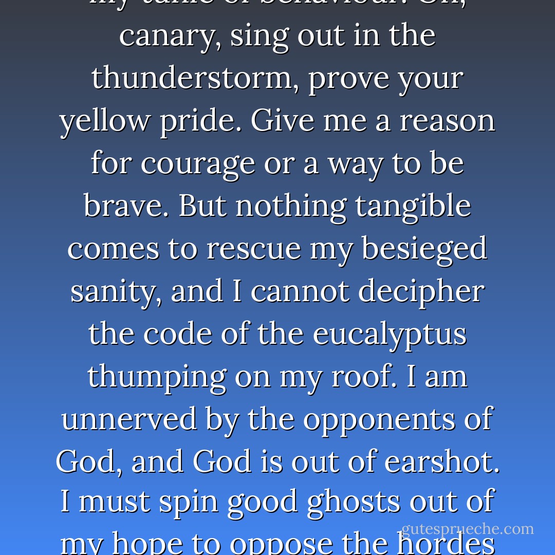 Under the redwood tree my grave was laid, and I beguiled my true love to lie down. The stream of our kiss put a waterway around the world, where love like a refugee sailed in the last ship. My hair made a shroud, and kept the coyotes at bay while we wrote our cyphers with anatomy. The winds boomed triumph, our spines seemed overburdened, and our bones groaned like old trees, but a smile like a cobweb was fastened across the mouth of the cave of fate.<br /><br />Fear will be a terrible fox at my vitals under my tunic of behaviour.<br />Oh, canary, sing out in the thunderstorm, prove your yellow pride. Give me a reason for courage or a way to be brave. But nothing tangible comes to rescue my besieged sanity, and I cannot decipher the code of the eucalyptus thumping on my roof.<br />I am unnerved by the opponents of God, and God is out of earshot. I must spin good ghosts out of my hope to oppose the hordes at my window. If those who look in see me condescend to barricade the door, they will know too much and crowd in to overcome me.<br />The parchment philosopher has no traffic with the night, and no conception of the price of love. With smoky circles of thought he tries to combat the fog, and with anagrams to defeat anatomy. I posture in vain with his weapons, even though I am balmed with his nicotine herbs.<br />Moon, moon, rise in the sky to be a reminder of comfort and the hour when I was brave. - Elizabeth Smart