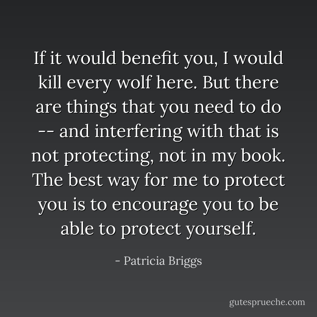 If it would benefit you, I would kill every wolf here. But there are things that you need to do -- and interfering with that is not protecting, not in my book. The best way for me to protect you is to encourage you to be able to protect yourself. - Patricia Briggs