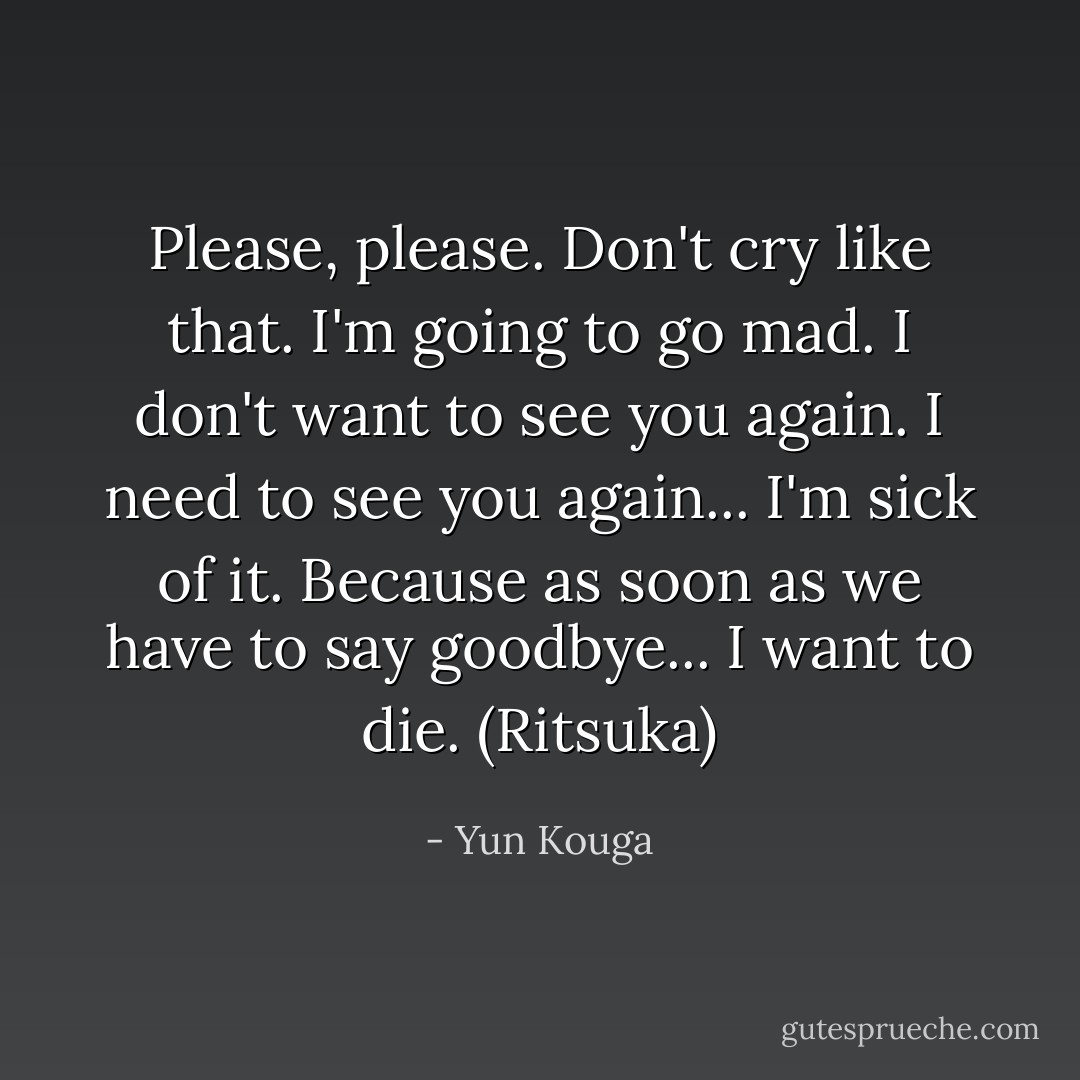 Please, please.<br />Don't cry like that.<br />I'm going to go mad.<br />I don't want to see you again.<br />I need to see you again...<br />I'm sick of it.<br />Because as soon as we have to say goodbye...<br />I want to die.<br />(Ritsuka) - Yun Kouga