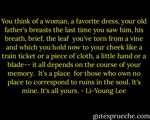 You think<br />of a woman, a favorite<br />dress, your old father's breasts<br />the last time you saw him, his breath,<br />brief, the leaf<br /><br />you've torn from a vine and which you hold now<br />to your cheek like a train ticket<br />or a piece of cloth, a little hand or a blade--<br />it all depends<br />on the course of your memory.<br /><br />It's a place <br />for those who own no place<br />to correspond to ruins in the soul.<br />It's mine.<br />It's all yours. - Li-Young Lee