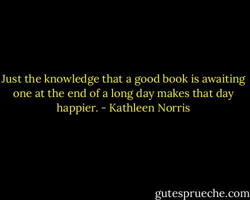 Just the knowledge that a good book is awaiting one at the end of a long day makes that day happier. - Kathleen Norris