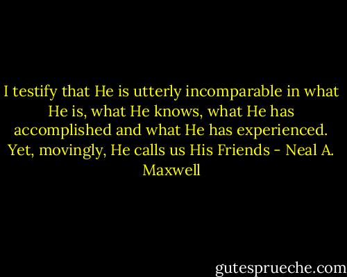 I testify that He is utterly incomparable in what He is, what He knows, what He has accomplished and what He has experienced. Yet, movingly, He calls us His Friends - Neal A. Maxwell