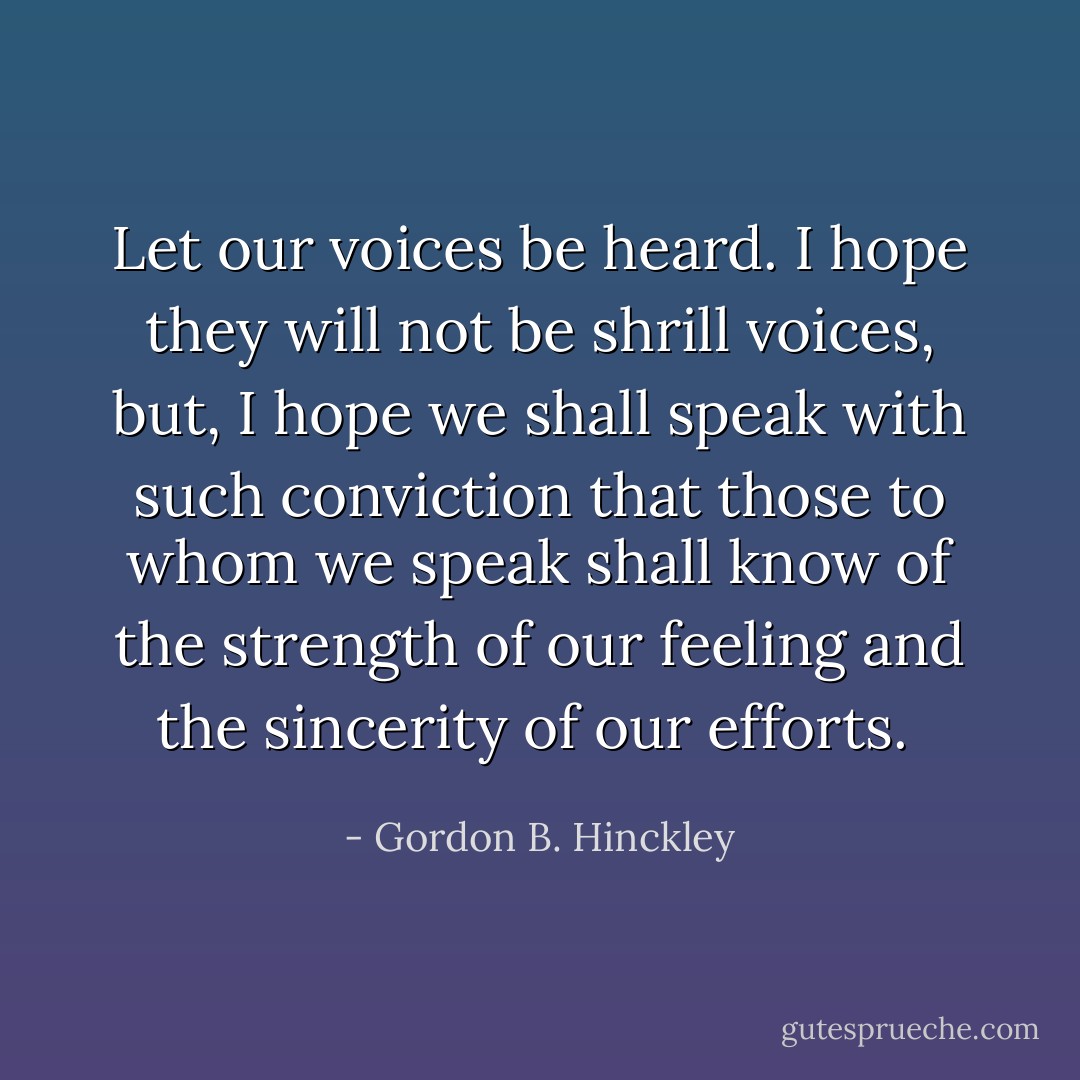 Let our voices be heard. I hope they will not be shrill voices, but, I hope we shall speak with such conviction that those to whom we speak shall know of the strength of our feeling and the sincerity of our efforts.  - Gordon B. Hinckley
