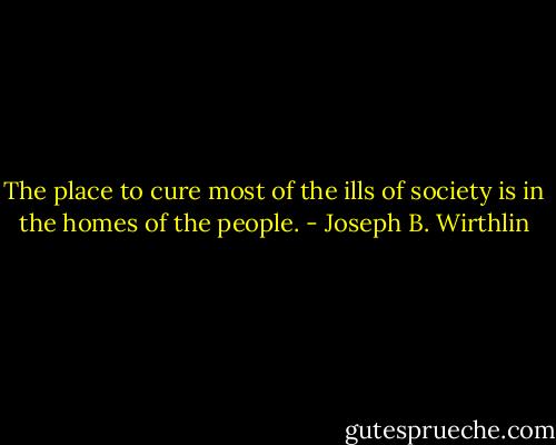 The place to cure most of the ills of society is in the homes of the people. - Joseph B. Wirthlin